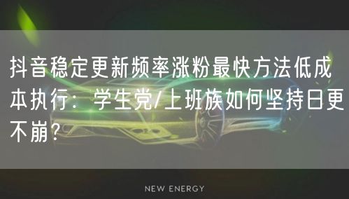 抖音稳定更新频率涨粉最快方法低成本执行:学生党/上班族如何坚持日更不崩?
