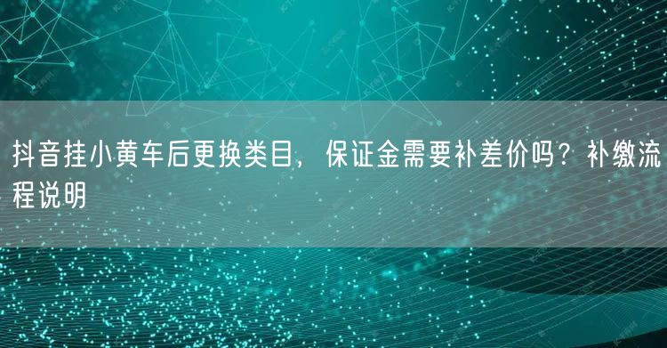 抖音挂小黄车后更换类目,保证金需要补差价吗?补缴流程说明