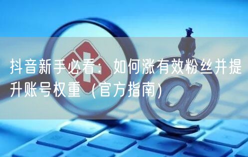 抖音新手必看:如何涨有效粉丝并提升账号权重(官方指南)