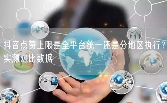 抖音点赞上限是全平台统一还是分地区执行?实测对比数据