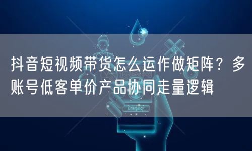 抖音短视频带货怎么运作做矩阵?多账号低客单价产品协同走量逻辑
