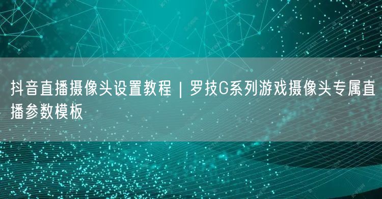 抖音直播摄像头设置教程|罗技G系列游戏摄像头专属直播参数模板