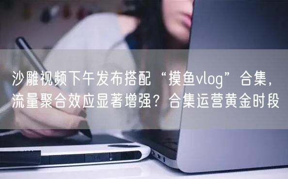 沙雕视频下午发布搭配“摸鱼vlog”合集，流量聚合效应显著增强？合集运营黄金时段