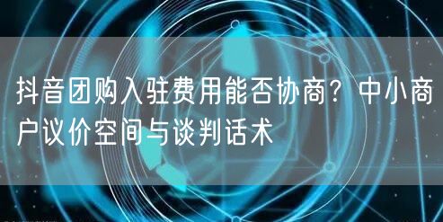 抖音团购入驻费用能否协商?中小商户议价空间与谈判话术