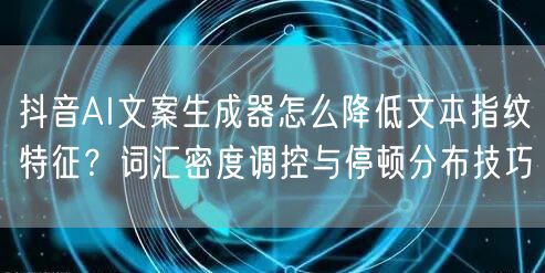 抖音AI文案生成器怎么降低文本指纹特征?词汇密度调控与停顿分布技巧
