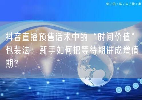 抖音直播预售话术中的“时间价值”包装法:新手如何把等待期讲成增值期?