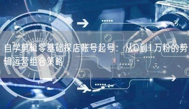 自学剪辑零基础探店账号起号:从0到1万粉的剪辑运营组合策略