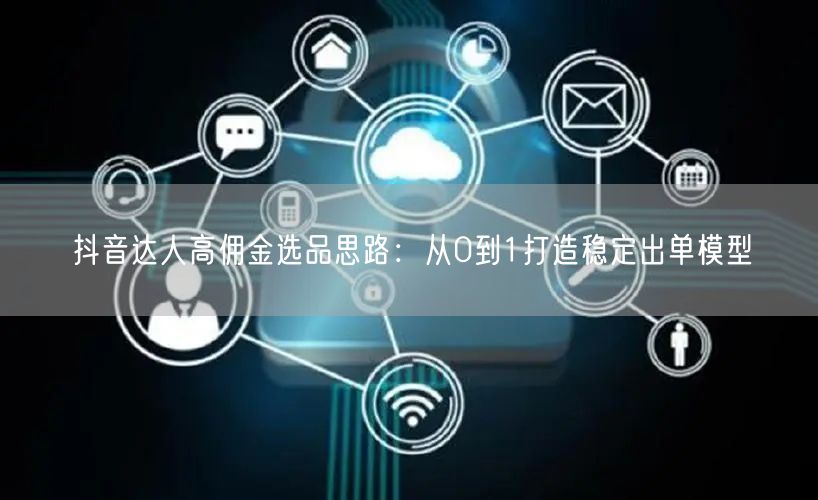 抖音达人高佣金选品思路:从0到1打造稳定出单模型