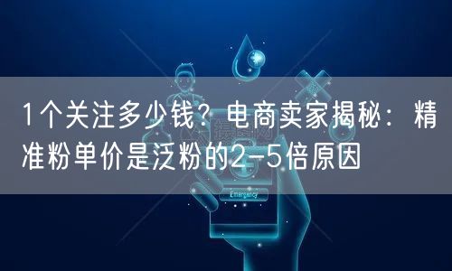 1个关注多少钱?电商卖家揭秘:精准粉单价是泛粉的2-5倍原因