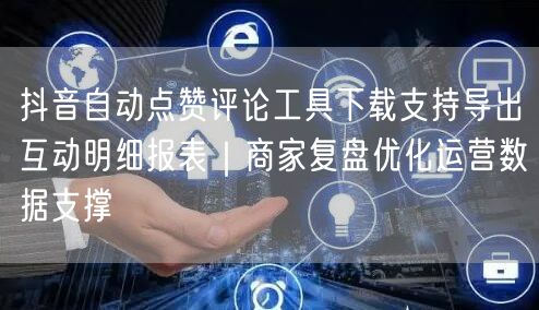 抖音自动点赞评论工具下载支持导出互动明细报表|商家复盘优化运营数据支撑