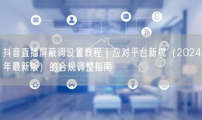 抖音直播屏蔽词设置教程|应对平台新规(2024年最新版)的合规调整指南