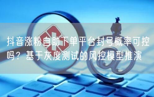 抖音涨粉自助下单平台封号概率可控吗?基于灰度测试的风控模型推演