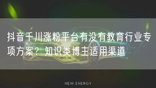 抖音千川涨粉平台有没有教育行业专项方案?知识类博主适用渠道