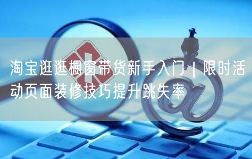 淘宝逛逛橱窗带货新手入门|限时活动页面装修技巧提升跳失率