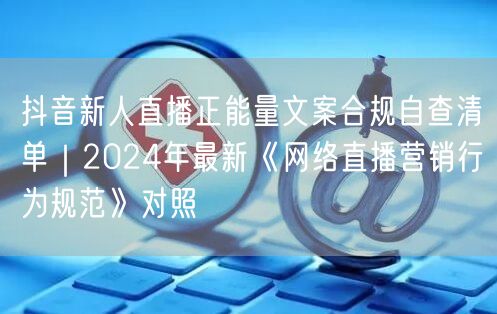 抖音新人直播正能量文案合规自查清单｜2024年最新《网络直播营销行为规范》对照