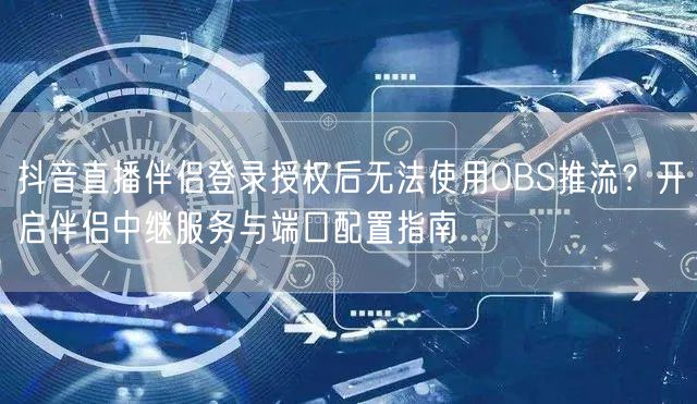 抖音直播伴侣登录授权后无法使用OBS推流?开启伴侣中继服务与端口配置指南