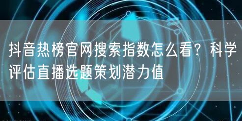 抖音热榜官网搜索指数怎么看?科学评估直播选题策划潜力值
