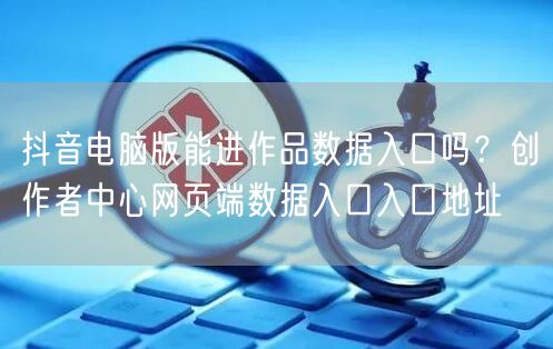 抖音电脑版能进作品数据入口吗?创作者中心网页端数据入口入口地址