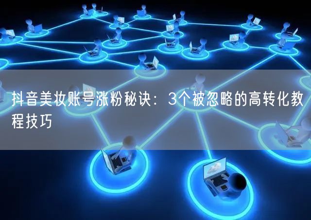 抖音美妆账号涨粉秘诀:3个被忽略的高转化教程技巧