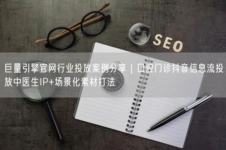 巨量引擎官网行业投放案例分享｜口腔门诊抖音信息流投放中医生IP+场景化素材打法