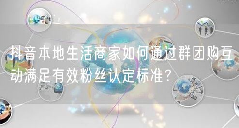 抖音本地生活商家如何通过群团购互动满足有效粉丝认定标准?