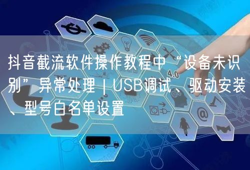 抖音截流软件操作教程中“设备未识别”异常处理|USB调试、驱动安装、型号白名单设
