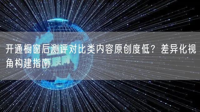 开通橱窗后测评对比类内容原创度低?差异化视角构建指南
