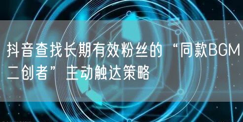 抖音查找长期有效粉丝的“同款BGM二创者”主动触达策略