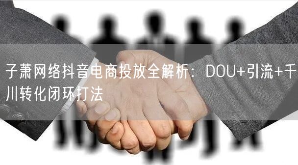 子萧网络抖音电商投放全解析:DOU+引流+千川转化闭环打法