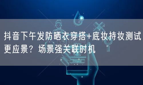 抖音下午发防晒衣穿搭+底妆持妆测试更应景?场景强关联时机