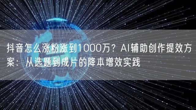 抖音怎么涨粉涨到1000万?AI辅助创作提效方案:从选题到成片的降本增效实践