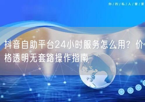 抖音自助平台24小时服务怎么用?价格透明无套路操作指南
