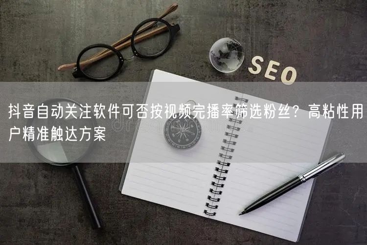 抖音自动关注软件可否按视频完播率筛选粉丝?高粘性用户精准触达方案