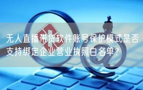 无人直播带货软件账号保护模式是否支持绑定企业营业执照白名单?