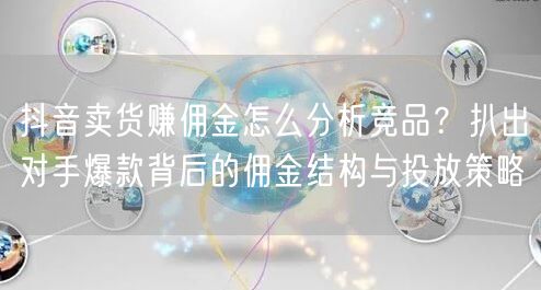 抖音卖货赚佣金怎么分析竞品？扒出对手爆款背后的佣金结构与投放策略