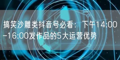 搞笑沙雕类抖音号必看：下午14:00–16:00发作品的5大运营优势