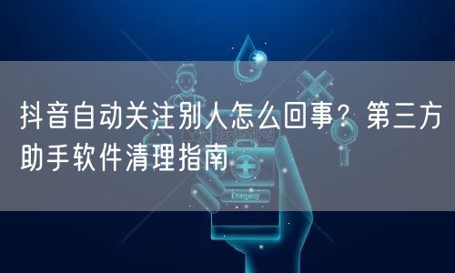 抖音自动关注别人怎么回事?第三方助手软件清理指南