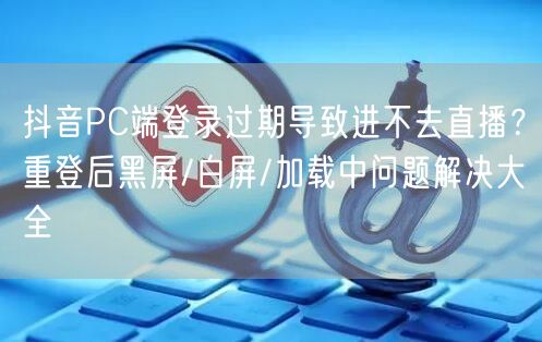 抖音PC端登录过期导致进不去直播?重登后黑屏/白屏/加载中问题解决大全
