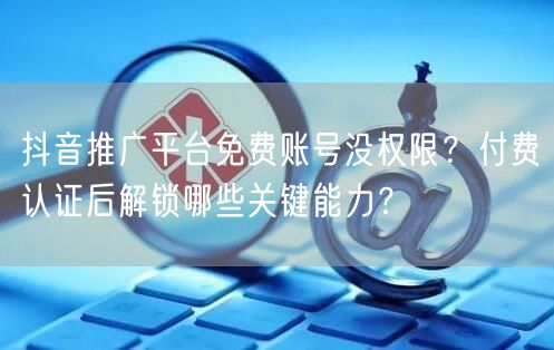 抖音推广平台免费账号没权限?付费认证后解锁哪些关键能力?