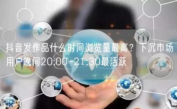 抖音发作品什么时间浏览量最高?下沉市场用户晚间20:00-21:30最活跃