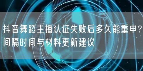 抖音舞蹈主播认证失败后多久能重申？间隔时间与材料更新建议