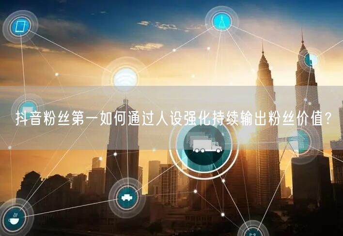抖音粉丝第一如何通过人设强化持续输出粉丝价值?
