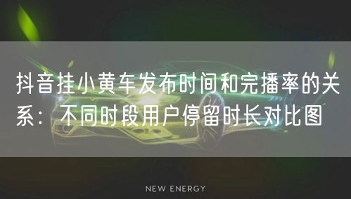 抖音挂小黄车发布时间和完播率的关系:不同时段用户停留时长对比图