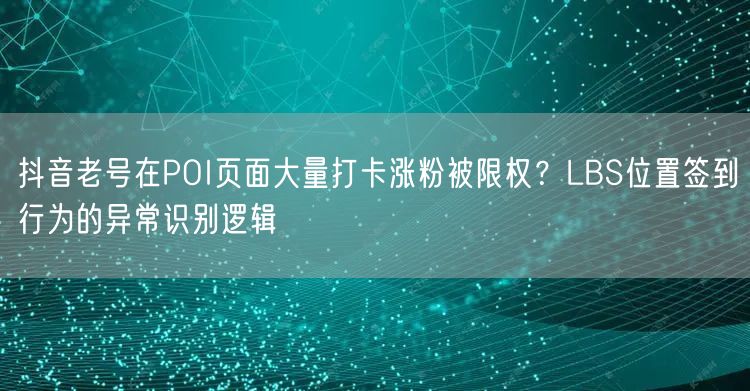 抖音老号在POI页面大量打卡涨粉被限权?LBS位置签到行为的异常识别逻辑