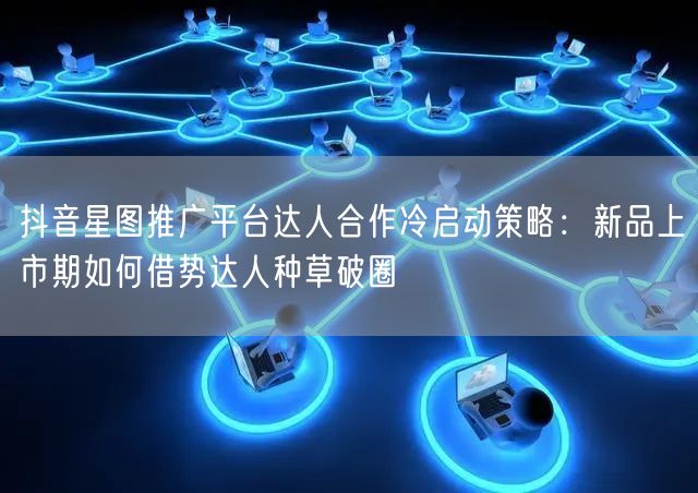 抖音星图推广平台达人合作冷启动策略:新品上市期如何借势达人种草破圈