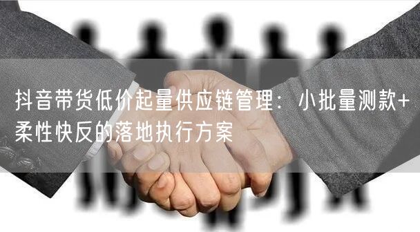 抖音带货低价起量供应链管理:小批量测款+柔性快反的落地执行方案