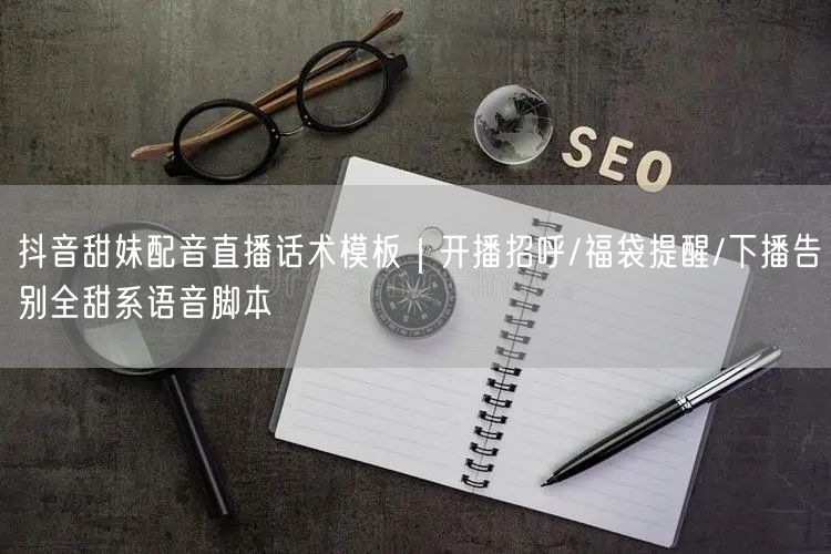抖音甜妹配音直播话术模板｜开播招呼/福袋提醒/下播告别全甜系语音脚本