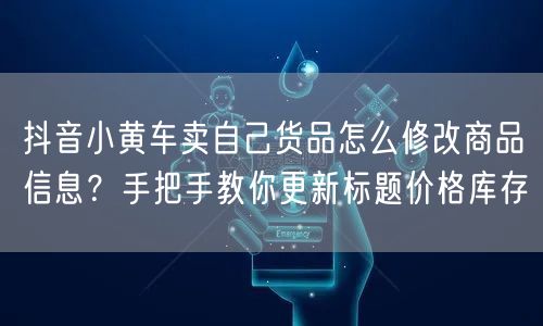 抖音小黄车卖自己货品怎么修改商品信息？手把手教你更新标题价格库存