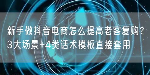 新手做抖音电商怎么提高老客复购?3大场景+4类话术模板直接套用