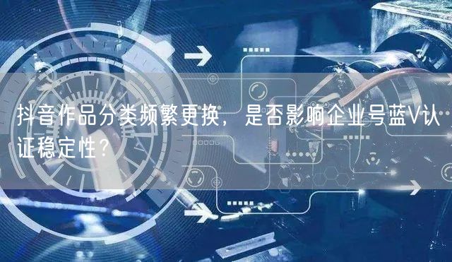抖音作品分类频繁更换,是否影响企业号蓝V认证稳定性?